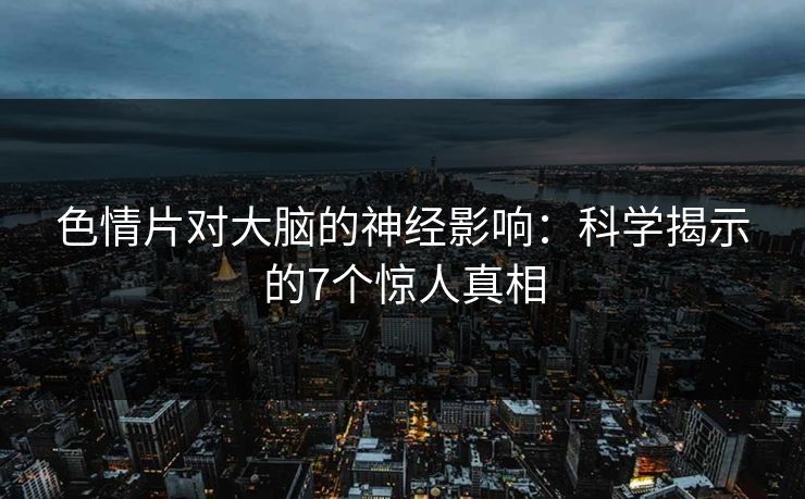 色情片对大脑的神经影响：科学揭示的7个惊人真相