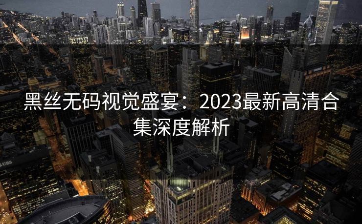 黑丝无码视觉盛宴：2023最新高清合集深度解析