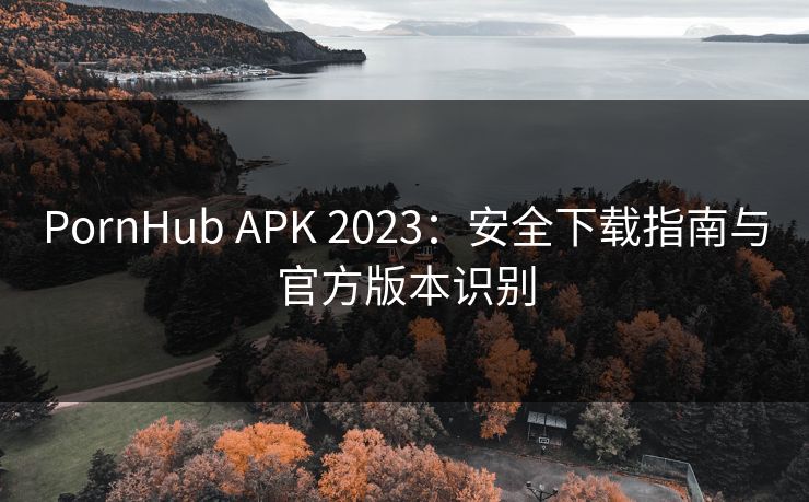 PornHub APK 2023:安全下载指南与官方版本识别 PornHub APK 2023:安全下载指南与官方版本识别
