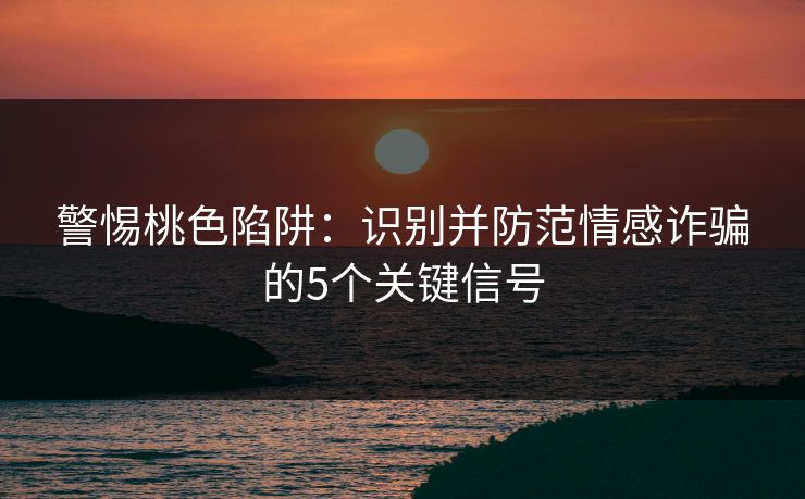 警惕桃色陷阱：识别并防范情感诈骗的5个关键信号