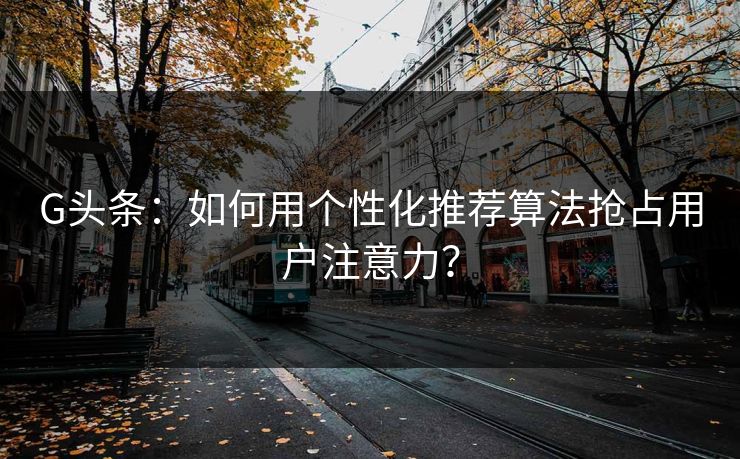 G头条：如何用个性化推荐算法抢占用户注意力？