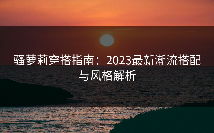 骚萝莉穿搭指南：2023最新潮流搭配与风格解析