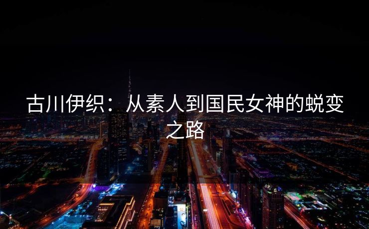 古川伊织：从素人到国民女神的蜕变之路