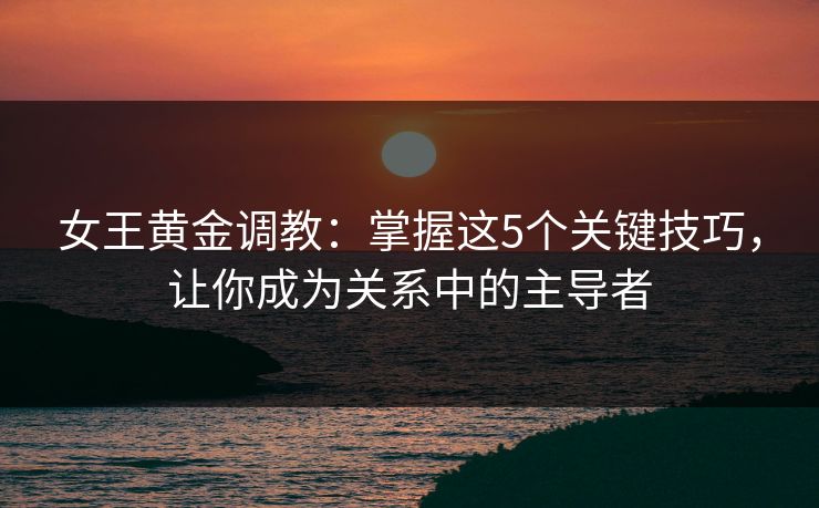 女王黄金调教：掌握这5个关键技巧，让你成为关系中的主导者