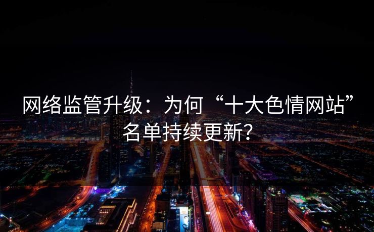 网络监管升级：为何“十大色情网站”名单持续更新？