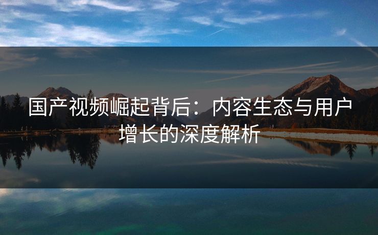国产视频崛起背后:内容生态与用户增长的深度解析