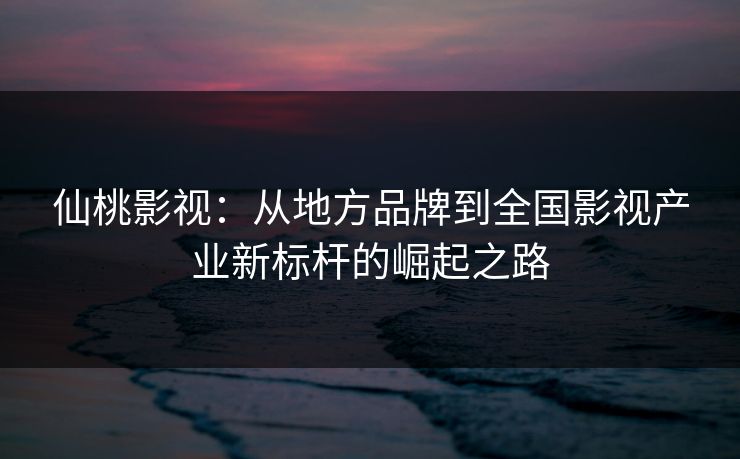 仙桃影视：从地方品牌到全国影视产业新标杆的崛起之路