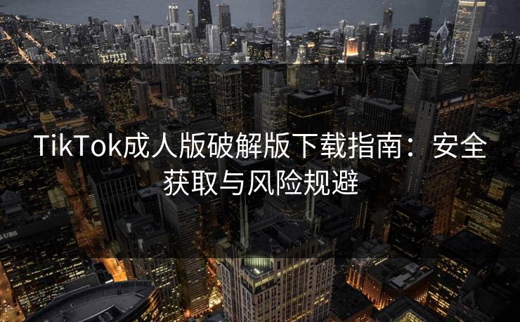 TikTok成人版破解版下载指南:安全获取与风险规避