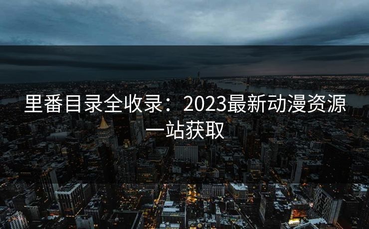 里番目录全收录:2023最新动漫资源一站获取