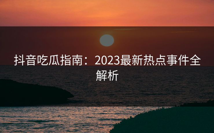 抖音吃瓜指南:2023最新热点事件全解析