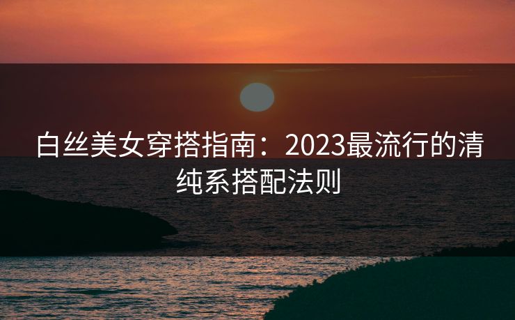 白丝美女穿搭指南:2023最流行的清纯系搭配法则